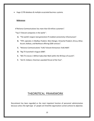23
 Huge 2.5TB database & multiple associated business systems
References
A"Reliance Communications has more than 50 million customers".
"Top 5 Telecom companies in the world ".
A. "The world's largest next generation IP enabled connectivity infrastructure".
B. "TRTL operates in Madhya Pradesh, West Bengal, Himachal Pradesh, Orissa, Bihar,
Assam, Kolkata, and Northeast offering GSM services".
C. "Reliance Communications' FLAG Telecom Announces FLAG NGN".
D. "Big TV launched in August 2008".
E. "BIG TV crosses 1 Million Subscriber Mark within the 90 Days of Launch".
F. "Anil D. Ambani, Chairman awarded Person of the Year".
THEORETICAL FRAMEWORK
Recruitment has been regarded as the most important function of personnel administration
because unless the right type of people are hired the organization cannot achieve its objective.
 