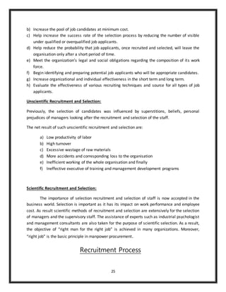 25
b) Increase the pool of job candidates at minimum cost.
c) Help increase the success rate of the selection process by reducing the number of visible
under qualified or overqualified job applicants.
d) Help reduce the probability that job applicants, once recruited and selected, will leave the
organisation only after a short period of time.
e) Meet the organization’s legal and social obligations regarding the composition of its work
force.
f) Begin identifying and preparing potential job applicants who will be appropriate candidates.
g) Increase organizational and individual effectiveness in the short term and long term.
h) Evaluate the effectiveness of various recruiting techniques and source for all types of job
applicants.
Unscientific Recruitment and Selection:
Previously, the selection of candidates was influenced by superstitions, beliefs, personal
prejudices of managers looking after the recruitment and selection of the staff.
The net result of such unscientific recruitment and selection are:
a) Low productivity of labor
b) High turnover
c) Excessive wastage of raw materials
d) More accidents and corresponding loss to the organisation
e) Inefficient working of the whole organisation and finally
f) Ineffective executive of training and management development programs
Scientific Recruitment and Selection:
The importance of selection recruitment and selection of staff is now accepted in the
business world. Selection is important as it has its impact on work performance and employee
cost. As result scientific methods of recruitment and selection are extensively for the selection
of managers and the supervisory staff. The assistance of experts such as industrial psychologist
and management consultants are also taken for the purpose of scientific selection. As a result,
the objective of “right man for the right job” is achieved in many organizations. Moreover,
“right job” is the basic principle in manpower procurement.
Recruitment Process
 