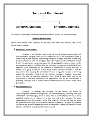 27
Sources of Recruitment
INTERNAL SOURCES EXTERNAL SOURCES
The sources of recruitment can be broadly categorized into internal and external sources-
Internal Recruitment
Internal Recruitment seeks applicants for positions from within the company. The various
internal sources include:
 Promotions and Transfers:-
Promotion is an effective means using job posting and personnel records. Job
posting requires notifying vacant positions by posting notices, circulating publications or
announcing at staff meetings and inviting employees to apply. Personnel records help
discover employees who are doing jobs below their educational qualifications or skill
levels. Promotions has many advantages like it is good public relations, builds morale,
encourages competent individuals who are ambitious, improves the probability of good
selection since information on the individual’s performance is readily available, is
cheaper than going outside to recruit, those chosen internally are familiar with the
organization thus reducing the orientation time and energy and also acts as a training
device for developing middle-level and top-level managers. However, promotions
restrict the field of selection preventing fresh blood & ideas from entering the
organization. It also leads inbreeding in the organization. Transfers are also important in
providing employees with a broad-based view of the organization, necessary for future
promotions.
 Employee referrals:-
Employees can develop good prospects for their families and friends by
acquainting them with the advantages of a job with the company, furnishing them with
introduction and encouraging them to apply. This is a very effective means as many
qualified people can be reached at a very low cost to the company. The other
advantages are that the employees would bring only those referrals that they feel would
be able to fit in the organization based on their own experience. The organization can be
assured of the reliability and the character of the referrals. In this way, the organization
can also fulfill social obligations and create goodwill.
 
