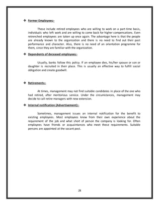 28
 Former Employees:-
These include retired employees who are willing to work on a part-time basis,
individuals who left work and are willing to come back for higher compensations. Even
retrenched employees are taken up once again. The advantage here is that the people
are already known to the organization and there is no need to find out their past
performance and character. Also, there is no need of an orientation programme for
them, since they are familiar with the organization.
 Dependents of deceased employees:-
Usually, banks follow this policy. If an employee dies, his/her spouse or son or
daughter is recruited in their place. This is usually an effective way to fulfill social
obligation and create goodwill.
 Retirements:-
At times, management may not find suitable candidates in place of the one who
had retired, after meritorious service. Under the circumstances, management may
decide to call retire managers with new extension.
 Internal notification (Advertisement):-
Sometimes, management issues an internal notification for the benefit to
existing employees. Most employees know from their own experience about the
requirement of the job and what short of person the company is looking for. Often
employees have friends or acquaintances who meet these requirements. Suitable
persons are appointed at the vacant post.
 