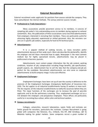 29
External Recruitment
External recruitment seeks applicants for positions from sources outside the company. They
have outnumbered the internal methods. The various external sources include:
 Professional or Trade Associations:-
Many associations provide placement service to its members. It consists of
compiling job seeker’s lists and providing access to members during regional or national
conventions. Also, the publications of these associations carry classified advertisements
from employers interested in recruiting their members. These are particularly useful for
attracting highly educated, experienced or skilled personnel. Also, the recruiters can
zero on in specific job seekers, especially for hard-to-fill technical posts.
 Advertisements:-
It is a popular method of seeking recruits, as many recruiters prefer
advertisements because of their wide reach. Want ads describe the job benefits, identify
the employer and tell those interested how to apply. Newspaper is the most common
medium but for highly specialized recruits, advertisements may be placed in
professional or business journals.
Advertisements must contain proper information like the job content, working
conditions, location of job, compensation including fringe benefits, job specifications,
growth aspects, etc. Advertisement has to sell the idea that the company and job are
perfect for the candidate. Recruitment advertisements can also serve as corporate
advertisements to build company image. It also cost effective.
 Employment Exchanges:-
Employment Exchanges have been set up all over the country in deference to the
provision of the Employment Exchanges (Compulsory Notification of Vacancies) Act,
1959. The Act applies to all industrial establishments having 25 workers or more each.
The Act requires all the industrial establishments to notify the vacancies before they are
filled. The major functions of the exchanges are to increase the pool of possible
applicants and to do the preliminary screening. Thus, employment exchanges act as a
link between the employers and prospective employees. These offices are particularly
useful to in recruiting blue-collaar, white collar and technical workers.
 Campus recruitments:-
Colleges, universities, research laboratories, sports fields and institutes are
fertile ground for recruiters, particularly the institutes. Campus Recruitment is going
global with companies like Reliance, HLL, Citibank, HCL-HP, ANZ Grindlays, L&T &
Motorola looking for global markets. Some companies recruit a given number of
 
