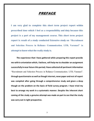 3
PREFACE
I am very glad to complete this short term project report within
prescribed time which I feel as a responsibility and duty because this
project is a part of my management course. This short term project
report is result of a study conducted Extensive study on “Recruitment
and Selection Process in Reliance Communication. LTD, Varanasi” is
attempt to know what the really study is.
The experience that I have gathered while preparing this report provide
me within orientation which, I believe, will help me to shoulder an assignment
successfully innear future this period, I have collected all pertinent information
“Recruitment and Selection Process in Reliance Communication. LTD, Varanasi”.
throughquestionnaire as well as though internet, news paper andrest of report
was compiled after going through a comprehensive study and given a deep
though on the problem on the basis of field survey program. I have tried my
best to arrange my work in a systematic manner. Despite the inherent short
coming of the study a genuine attempt was made on part to see that the study
was carry out in right prospective.
 