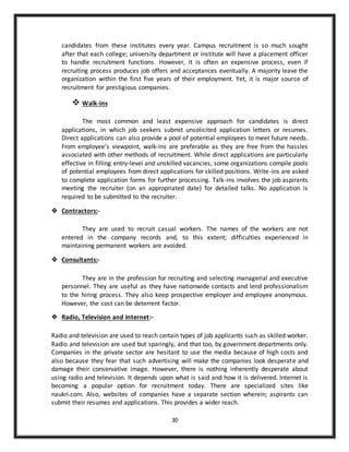 30
candidates from these institutes every year. Campus recruitment is so much sought
after that each college; university department or institute will have a placement officer
to handle recruitment functions. However, it is often an expensive process, even if
recruiting process produces job offers and acceptances eventually. A majority leave the
organization within the first five years of their employment. Yet, it is major source of
recruitment for prestigious companies.
 Walk-ins
The most common and least expensive approach for candidates is direct
applications, in which job seekers submit unsolicited application letters or resumes.
Direct applications can also provide a pool of potential employees to meet future needs.
From employee’s viewpoint, walk-ins are preferable as they are free from the hassles
associated with other methods of recruitment. While direct applications are particularly
effective in filling entry-level and unskilled vacancies, some organizations compile pools
of potential employees from direct applications for skilled positions. Write-ins are asked
to complete application forms for further processing. Talk-ins involves the job aspirants
meeting the recruiter (on an appropriated date) for detailed talks. No application is
required to be submitted to the recruiter.
 Contractors:-
They are used to recruit casual workers. The names of the workers are not
entered in the company records and, to this extent; difficulties experienced in
maintaining permanent workers are avoided.
 Consultants:-
They are in the profession for recruiting and selecting managerial and executive
personnel. They are useful as they have nationwide contacts and lend professionalism
to the hiring process. They also keep prospective employer and employee anonymous.
However, the cost can be deterrent factor.
 Radio, Television and Internet:-
Radio and television are used to reach certain types of job applicants such as skilled worker.
Radio and television are used but sparingly, and that too, by government departments only.
Companies in the private sector are hesitant to use the media because of high costs and
also because they fear that such advertising will make the companies look desperate and
damage their conservative image. However, there is nothing inherently desperate about
using radio and television. It depends upon what is said and how it is delivered. Internet is
becoming a popular option for recruitment today. There are specialized sites like
naukri.com. Also, websites of companies have a separate section wherein; aspirants can
submit their resumes and applications. This provides a wider reach.
 