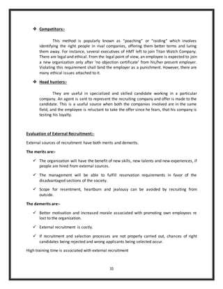 31
 Competitors:-
This method is popularly known as “poaching” or “raiding” which involves
identifying the right people in rival companies, offering them better terms and luring
them away. For instance, several executives of HMT left to join Titan Watch Company.
There are legal and ethical. From the legal point of view, an employee is expected to join
a new organization only after ‘no objection certificate’ from his/her present employer.
Violating this requirement shall bind the employer as a punishment. However, there are
many ethical issues attached to it.
 Head hunters:-
They are useful in specialized and skilled candidate working in a particular
company. An agent is sent to represent the recruiting company and offer is made to the
candidate. This is a useful source when both the companies involved are in the same
field, and the employee is reluctant to take the offer since he fears, that his company is
testing his loyalty.
Evaluation of External Recruitment:-
External sources of recruitment have both merits and demerits.
The merits are:-
 The organization will have the benefit of new skills, new talents and new experiences, if
people are hired from external sources.
 The management will be able to fulfill reservation requirements in favor of the
disadvantaged sections of the society.
 Scope for resentment, heartburn and jealousy can be avoided by recruiting from
outside.
The demerits are:-
 Better motivation and increased morale associated with promoting own employees re
lost to the organization.
 External recruitment is costly.
 If recruitment and selection processes are not properly carried out, chances of right
candidates being rejected and wrong applicants being selected occur.
High training time is associated with external recruitment
 