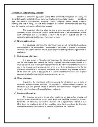 33
Environment factor affecting selection:-
Selection is influenced by several factors. More prominent among them are supply and
demand of specific skills in the labor market, unemployment rate, labor-market conditions,
legal and political considerations, company’s image, company’s policy, human resources
planning and cost of hiring. The last three constitute the internal environment and remaining
form the external environment of selection process.
The sequential interview takes the one-to-one a step and involves a series of
interview, usually utilizing the strength and knowledgebase of each interviewer, so that
each interviewer can ask questions in relation to his or her subject area of each
candidate, as the candidate moves from room to room.
a) Structures Interview:-
In a structured interview, the interviewer uses preset standardized questions,
which are put all the interviewees. This interview is also called as ‘Guided’ or ‘Patterned’
interview. It is useful for valid results, especially when dealing with the large number of
applicants.
b) Unstructured Interview:-
It is also known as ‘Un-patterned’ interview, the interview is largely unplanned
and the interviewee does most of the talking. Unguided interview is advantageous in as
much as it leads to a friendly conversation between the interviewer and the interviewee
and in the process, the later reveals more of his or her desire and problems. But the Un-
patterned interview lacks uniformity and worse, this approach may overlook key areas
of the applicant’s skills or background. It is useful when the interviewer tries to probe
personal details of the candidate it analyse why they are not
c) Mixed Interview:-
In practice, the interviewer while interviewing the job seekers uses a blend of
structured and unstructured questions. This approach is called the Mixed Interview. The
structured questions provide a base of interview more conventional and permit greater
insights into the unique differences between applicants.
d) Impromptu Interview:-
This interview commonly occurs when employers are approached directly and
tends to be very informal and unstructured. Applicants should be prepared at all times
for on-the-spot interviews, especially in situations such as a job fair or a cold call. It is an
ideal time for employers to ask the candidate some basic questions to determine
whether he/she may be interested in formally interviewing the candidate.
 