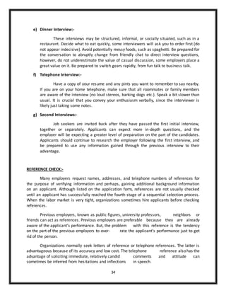 34
e) Dinner Interview:-
These interviews may be structured, informal, or socially situated, such as in a
restaurant. Decide what to eat quickly, some interviewers will ask you to order first (do
not appear indecisive). Avoid potentially messy foods, such as spaghetti. Be prepared for
the conversation to abruptly change from friendly chat to direct interview questions,
however, do not underestimate the value of casual discussion, some employers place a
great value on it. Be prepared to switch gears rapidly, from fun talk to business talk.
f) Telephone Interview:-
Have a copy of your resume and any pints you want to remember to say nearby.
If you are on your home telephone, make sure that all roommates or family members
are aware of the interview (no loud stereos, barking dogs etc.). Speak a bit slower than
usual. It is crucial that you convey your enthusiasm verbally, since the interviewer is
likely just taking some notes.
g) Second Interviews:-
Job seekers are invited back after they have passed the first initial interview,
together or separately. Applicants can expect more in-depth questions, and the
employer will be expecting a greater level of preparation on the part of the candidates.
Applicants should continue to research the employer following the first interview, and
be prepared to use any information gained through the previous interview to their
advantage.
REFERENCE CHECK:-
Many employers request names, addresses, and telephone numbers of references for
the purpose of verifying information and perhaps, gaining additional background information
on an applicant. Although listed on the application form, references are not usually checked
until an applicant has successfully reached the fourth stage of a sequential selection process.
When the labor market is very tight, organizations sometimes hire applicants before checking
references.
Previous employers, known as public figures, university professors, neighbors or
friends can act as references. Previous employers are preferable because they are already
aware of the applicant’s performance. But, the problem with this reference is the tendency
on the part of the previous employers to over- rate the applicant’s performance just to get
rid of the person.
Organizations normally seek letters of reference or telephone references. The latter is
advantageous because of its accuracy and low cost. The telephone reference also has the
advantage of soliciting immediate, relatively candid comments and attitude can
sometimes be inferred from hesitations and inflections in speech.
 