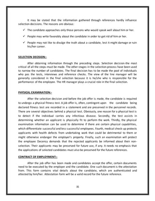 35
It may be stated that the information gathered through references hardly influence
selection decisions. The reasons are obvious:
 The candidate approaches only those persons who would speak well about him or her.
 People may write favorably about the candidate in order to get rid of him or her.
 People may not like to divulge the truth about a candidate, lest it might damage or ruin
his/her career.
SELECTION DECISION:-
After obtaining information through the preceding steps. Selection decision-the most
critical of all the steps-must be made. The other stages in the selection process have been used
to narrow the number of candidates. The final decision has to be made the pool of individuals
who pas the tests, interviews and reference checks. The view of the line manager will be
generally considered in the final selection because it is he/she who is responsible for the
performance of the employee. The HR manager plays a crucial role in the final selection.
PHYSICAL EXAMINATION:-
After the selection decision and before the job offer is made, the candidate is required
to undergo a physical fitness test. A job offer is, often, contingent upon the candidate being
declared fitness test are recorded in a statement and are preserved in the personnel records.
There are several objectives behind a physical test. Obviously, one reason for a physical test is
to detect if the individual carries any infectious disease. Secondly, the test assists in
determining whether an applicant is physically fit to perform the work. Thirdly, the physical
examination information can be used to determine if there are certain physical capabilities,
which differentiate successful and less successful employees. Fourth, medical check-up protects
applicants with health defects from undertaking work that could be detrimental to them or
might otherwise endanger the employer’s property. Finally, such an examination will protect
the employee Decency demands that the rejected applicants be informed about their non-
selection. Their applicants may be preserved for future use, if any. It needs no emphasis that
the applications of selected candidates must also be preserved for the future references.
CONTRACT OF EMPLOYMENT:-
After the job offer has been made and candidates accept the offer, certain documents
need to be executed by the employer and the candidate. One such document is the attestation
from. This form contains vital details about the candidate, which are authenticated and
attested by him/her. Attestation form will be a valid record for the future reference.
 