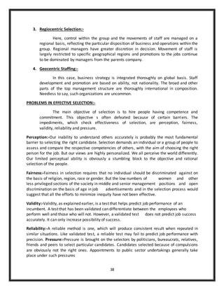 38
3. Regiocentric Selection:-
Here, control within the group and the movements of staff are managed on a
regional basis, reflecting the particular disposition of business and operations within the
group. Regional managers have greater discretion in decision. Movement of staff is
largely restricted to specific geographical regions and promotions to the jobs continue
to be dominated by managers from the parents company.
4. Geocentric Staffing:-
In this case, business strategy is integrated thoroughly on global basis. Staff
development and promotion are based on ability, not nationality. The broad and other
parts of the top management structure are thoroughly international in composition.
Needless to say, such organizations are uncommon.
PROBLEMS IN EFFECTIVE SELECTION:-
The main objective of selection is to hire people having competence and
commitment. This objective s often defeated because of certain barriers. The
impediments, which check effectiveness of selection, are perception, fairness,
validity, reliability and pressure.
Perception:-Our inability to understand others accurately is probably the most fundamental
barrier to selecting the right candidate. Selection demands an individual or a group of people to
assess and compare the respective competencies of others, with the aim of choosing the right
person for the job. But our views are highly personalized. We all perceive the world differently.
Our limited perceptual ability is obviously a stumbling block to the objective and rational
selection of the people.
Fairness:-Fairness in selection requires that no individual should be discriminated against on
the basis of religion, region, race or gender. But the low numbers of women and other
less privileged sections of the society in middle and senior management positions and open
discrimination on the basis of age in job advertisements and in the selection process would
suggest that all the efforts to minimize inequity have not been effective.
Validity:-Validity, as explained earlier, is a test that helps predict job performance of an
incumbent. A test that has been validated can differentiate between the employees who
perform well and those who will not. However, a validated test does not predict job success
accurately. It can only increase possibility of success.
Reliability:-A reliable method is one, which will produce consistent result when repeated in
similar situations. Like validated test, a reliable test may fail to predict job performance with
precision. Pressure:-Pressure is brought on the selectors by politicians, bureaucrats, relatives,
friends and peers to select particular candidates. Candidates selected because of compulsions
are obviously not the right ones. Appointments to public sector undertakings generally take
place under such pressures
 