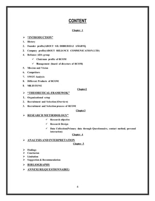 4
CONTENT
Chapter 1
 “INTRODUCTION”
1. History
2. Founder profile(ABOUT SH. DHIRUBHAI AMABNI)
3. Company profile(ABOUT RELIANCE COMMUNICATION.LTD)
4. Reliance ADA group
 Chairman profile of RCOM
 Management (board of directors of RCOM)
5. Mission and Vision
6. Competitors
7. SWOT Analysis
8. Different Products of RCOM
9. MILESTONE
Chapter2
 “THEORETICAL FRAMEWOK”
1. Organizational setup
2. Recruitment and Selection (Overview)
3. Recruitment and Selection process of RCOM
Chapter3
 RESEARCH METHODOLOGY”
 Research objective
 Research Design
 Data Collection(Primary data through Questionnaire, contact method, personal
interaction)
Chapter 4
 ANALYSIS AND INTERPRETATION
Chapter 5
 Findings
 Conclusion
 Limitation
 Suggestion & Recommendation
 BIBLIOGRAPHY
 ANNEXURE(QUESTIONNAIRE)
 