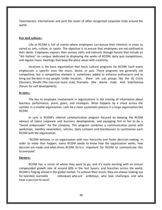 40
Toastmasters International and joint the roster of other recognized corporate clubs around the
world.
Fun and culture:-
Life at RCOM is full of events-where employees can pursue their interests in areas as
varied as arts, culture, or sports. The objective is to ensure that employees are not confined to
their desks. Employees express their various skills and interests through forums that include an
“Art Gallery” on campus dedicated to displaying the works of RCOM, daily quiz competitions,
and regular music meetings that keep the place abuzz with creativity.
Inculcom is the base organization that hosts cultural programs for RCOM. Each event
emphasizes a specific area like music, dance, or quiz. These programs are generally not
competitive, but a competitive element is sometimes added to enhance enthusiasm and to
bring out the best in our people. Under Inculcon, there are sub groups like the IQ Circle
(Quizzes), Shruthi (the classical music club), Dramatix (the drama club). And Vakchaturya
(forum for self development).
In sync:-
The key to employee involvement in organizations is the sharing of information about
business performance, plans, goals, and strategies. What happens by a shout across the
corridor in a smaller organization, calls for a more systematic process in a large organization like
RCOM.
In sync is RCOM’s internal communication program focused on keeping the RCOM
abreast of latest corporate and business developments, and equipping him or her to be a
“brand ambassador” for the company. This program combines a communication portal with
workshops, monthly newsletters, articles, daily cartoons and brainteasers to synchronize each
RCOM with the organization.
“RCOM believes in an organization with less hierarchy and faster decision-making. In
order to make that happen, every RCOM needs to know how the organization works, how
decision are made, and what drives RCOM. So it is important for RCOM to communicate this
to everyone”.
Careers:-
RCOM has a vision of where they want to go, and it’s really exciting with an annual
compounded growth rate of around 60% in the last 5years, and branches across the world,
RCOMis forging ahead in the global market. To achieve their vision, they are always looking out
for talented, learnable individuals who are ambitious, who love challenges and who
have a passion to excel.
 