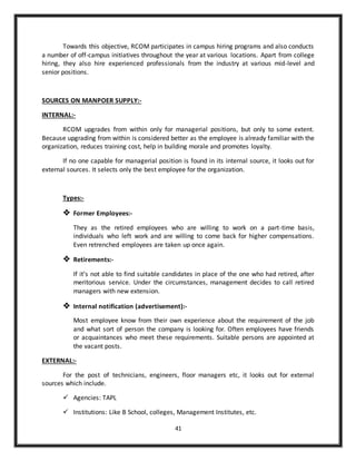 41
Towards this objective, RCOM participates in campus hiring programs and also conducts
a number of off-campus initiatives throughout the year at various locations. Apart from college
hiring, they also hire experienced professionals from the industry at various mid-level and
senior positions.
SOURCES ON MANPOER SUPPLY:-
INTERNAL:-
RCOM upgrades from within only for managerial positions, but only to some extent.
Because upgrading from within is considered better as the employee is already familiar with the
organization, reduces training cost, help in building morale and promotes loyalty.
If no one capable for managerial position is found in its internal source, it looks out for
external sources. It selects only the best employee for the organization.
Types:-
 Former Employees:-
They as the retired employees who are willing to work on a part-time basis,
individuals who left work and are willing to come back for higher compensations.
Even retrenched employees are taken up once again.
 Retirements:-
If it’s not able to find suitable candidates in place of the one who had retired, after
meritorious service. Under the circumstances, management decides to call retired
managers with new extension.
 Internal notification (advertisement):-
Most employee know from their own experience about the requirement of the job
and what sort of person the company is looking for. Often employees have friends
or acquaintances who meet these requirements. Suitable persons are appointed at
the vacant posts.
EXTERNAL:-
For the post of technicians, engineers, floor managers etc, it looks out for external
sources which include.
 Agencies: TAPL
 Institutions: Like B School, colleges, Management Institutes, etc.
 