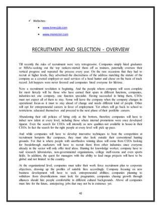 42
 Websites:
 www.timesjob.com
 www.monester.com
RECRUITMENT AND SELECTION - OVERVIEW
Till recently the rules of recruitment were very retrogressive. Companies simply hired graduates
or MBAs-seeking out the top rankers-started them off as trainees, paternally oversaw their
vertical progress and repeated the process every year. On the rare occasions that they had to
recruit at higher levels, they advertised-the discreetness of the address matching the stature of the
company as a coveted employer-or used services of a head hunter and chose on the basis of track
record. Job hoppers were never favored and companies hired everyone for lifetime.
Now a recruitment revolution is beginning. And the people whom company will soon complete
for most fiercely will be those who have earned their spurs in different functions, companies,
industries-not one company, one function specialist. Having succeeded in hiring them, CEOs
must not expect all of them to stay. Some will leave the company when the company changes its
operational focus-as it must to stay ahead of change and needs different kind of people. Other
will opt for entrepreneurial careers in favor of employment. Yet others will go back to school to
restrictions educated themselves and proceed to the next phase of their portfolio careers.
Abandoning their old policies of hiring only at the bottom, therefore companies will have to
induct new talent at every level, including those where internal promotions were once developed
rigueur. Even the search for CEOs will intensify as new qualities-not available in house-in their
CEOs. In fact the search for the right people at every level will pick up pace.
And while companies will have to develop innovative techniques to beat the competition at
recruitment hotspots like campuses, they must also look outside their conventional hunting
grounds. For that is where people with unorthodox winning ideas will come from CEOs looking
for breakthrough marketers will have to recruit them from other industries since everyone
already in the sector will only offer tired ideas. Hunting for knowledge worker, company have to
raid research laboratories, non-governmental organizations, college staff-rooms and even sports
fields. In addition, the quest for managers with the ability to lead mega projects will have to be
global and not limited to the country.
At the organizational level, companies must tailor their work force recruitment plan to corporate
objectives, drawing up the profiles of suitable fires accordingly. Company focusing on new
business development will have to seek entrepreneurial abilities; companies planning to
withdraw from diversifications must look for pragmatists; companies chasing growth through
alliances should hire people comfortable in different cultural backgrounds. Above all companies
must hire for the future, anticipating jobs that may not be in existence yet.
 