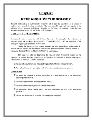 44
Chapter3
RESEARCH METHODOLOGY
Research methodology is systematically doing the job. It may be understood as a science of
studying how research is done scientifically. The most desirable approach with regards to the
selection of the research methodology depends on the nature of particular work, time and
resources available along with the desire level of accuracy.
OBJECTIVE OF RESEARCH:
The research work is carried out with the basis objective of determining how the performance is
managed among the employees in RELIANCE COMMUNICATION.LTD and awareness of the
employees regarding Recruitment in the system.
During the research period, the data regarding the same was collected and analyzed in
order to find out whether the Recruitment and selection Process were their cost with respect to
increasing the RELIANCE COMMUNICATION’S performance.
The focus was also on determining the ways in which Recruitment process can be
improved, so that the influence they exert of the output of the company as well as efficiency and
effectiveness of employee’s can be maximized.
 To retain the customer and increase the potential within the limited territory.
 To analyze the current perception of RCOM with respect to other companies.
SUB OBJECTIVE
 To know the demand of RCOM Broadband in as the demand of RCOM Broadband
declining in the market.
 To help in development and need of new product.
 To identify the company position among competitors.
 To determine those factors which persuade Customers to buy RCOM Broadband
products?
 To find out which type of schemes customer prefer and why?
 