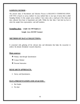45
SAMPLING METHOD –
The present study of Recruitment and Selection Process in RELIANCE COMMUNICATION.
LTD VNS is based on survey method. In every method there is one type of survey that is called
Sampling Method. In this sample survey method, I have taken only a small part of the whole and
data collected from head of department and staffs. Within the time limit, I had tried my best to
select the sample from representative and staff members.
Sampling plan- sample size-100 Employees
Sample Area- RCOM Varanasi
METHOD OF DATA COLLECTION:-
It concerned with gathering all the relevant data and information that helps the researcher to
achieve the already formulated research objectives.
Data sources:
 Primary data through Questionnaire
 Contact Method
 Personal Interaction
RESEARCH APPROACH -
 Survey and Questionnaire.
DATA PRESENTATION AND ANALYSIS –
 Bar Graphs
 Pie chart
 