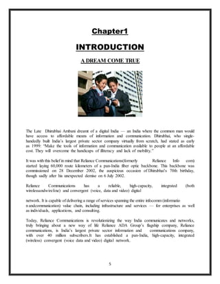 5
Chapter1
INTRODUCTION
A DREAM COME TRUE
The Late Dhirubhai Ambani dreamt of a digital India — an India where the common man would
have access to affordable means of information and communication. Dhirubhai, who single-
handedly built India’s largest private sector company virtually from scratch, had stated as early
as 1999: “Make the tools of information and communication available to people at an affordable
cost. They will overcome the handicaps of illiteracy and lack of mobility.”
It was with this belief in mind that Reliance Communications(formerly Reliance Info com)
started laying 60,000 route kilometers of a pan-India fiber optic backbone. This backbone was
commissioned on 28 December 2002, the auspicious occasion of Dhirubhai’s 70th birthday,
though sadly after his unexpected demise on 6 July 2002.
Reliance Communications has a reliable, high-capacity, integrated (both
wirelessandwireline) and convergent (voice, data and video) digital
network. It is capable of delivering a range of services spanning the entire infocomm (informatio
n andcommunication) value chain, including infrastructure and services — for enterprises as well
as individuals, applications, and consulting.
Today, Reliance Communications is revolutionizing the way India communicates and networks,
truly bringing about a new way of life Reliance ADA Group’s flagship company, Reliance
communications, is India’s largest private sector information and communications company,
with over 40 million subscribers.It has established a pan-India, high-capacity, integrated
(wireless) convergent (voice data and video) digital network.
 