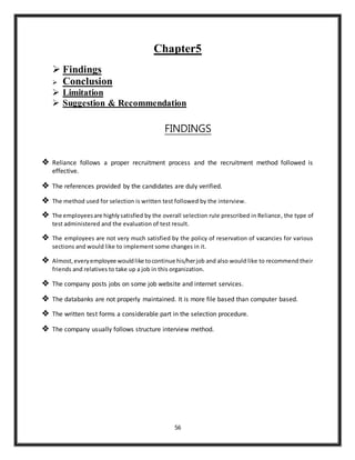 56
Chapter5
 Findings
 Conclusion
 Limitation
 Suggestion & Recommendation
FINDINGS
 Reliance follows a proper recruitment process and the recruitment method followed is
effective.
 The references provided by the candidates are duly verified.
 The method used for selection is written test followed by the interview.
 The employeesare highlysatisfied by the overall selection rule prescribed in Reliance, the type of
test administered and the evaluation of test result.
 The employees are not very much satisfied by the policy of reservation of vacancies for various
sections and would like to implement some changes in it.
 Almost,everyemployee wouldlike tocontinue his/herjob and also would like to recommend their
friends and relatives to take up a job in this organization.
 The company posts jobs on some job website and internet services.
 The databanks are not properly maintained. It is more file based than computer based.
 The written test forms a considerable part in the selection procedure.
 The company usually follows structure interview method.
 