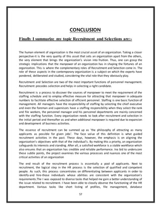 57
CONCLUSION
Finally I summarize my topic Recruitment and Selections are:-
The human element of organization is the most crucial asset of an organization. Taking a closer
perspective-it is the very quality of this asset that sets an organization apart from the others,
the very element that brings the organization’s vision into fruition. Thus, one can grasp the
strategic implications that the manpower of an organization has in shaping the fortunes of an
organization. This is where the complementary roles of Recruitment and Selection come in. The
role of these aspects in the contemporary organization is a subject on which the experts have
pondered, deliberated and studied, considering the vital role that they obviously play.
Recruitment and Selection are two of the most important functions of personnel management.
Recruitment precedes selection and helps in selecting a right candidate.
Recruitment is a process to discover the sources of manpower to meet the requirement of the
staffing schedule and to employ effective measure for attracting that manpower in adequate
numbers to facilitate effective selection of efficient personnel. Staffing is one basic function of
management. All managers have the responsibility of staffing by selecting the chief executive
and even the foreman and supervisors have a staffing responsibility when they select the rank
and file workers, the personnel manager and his personnel departments are mainly concerned
with the staffing function. Every organization needs to look after recruitment and selection in
the initial period and thereafter as and when additional manpower is required due to expansion
and development of business activities.
The essence of recruitment can be summed up as ‘the philosophy of attracting as many
applicants as possible for given jobs’. The face value of this definition is what guided
recruitment activities in the past. These days, however, the emphasis is on aligning the
organization’s objectives with that of the individual’s. By making this a priority, an organization
safeguards its interests and standing. After all, a satisfied workforce is a stable workforce which
also ensures that an organization has credible and reliable performance. Ina bid to underscore
these subtle points, the project examines the various processes and nuances one of the most
critical activities of an organization
The end result of the recruitment process is essentially a pool of applicants. Next to
recruitment, the logical step in the HR process is the selection of qualified and competent
people. As such, this process concentrates on differentiating between applicants in order to
identify-and hire-those individuals whose abilities are consistent with the organization’s
requirements.The I was exposed to diverse tasks that helped me gain a better understanding of
the issue related to recruitment. I have been able to closely observe the functioning of the HR
department. Various tasks like short listing of profiles, file management, database
 