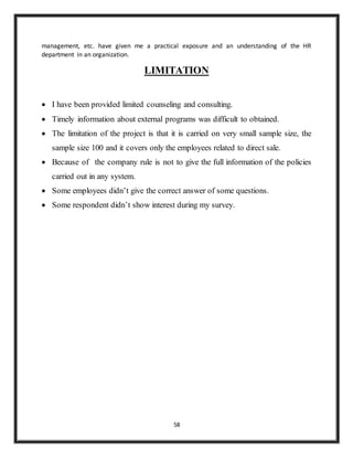 58
management, etc. have given me a practical exposure and an understanding of the HR
department in an organization.
LIMITATION
 I have been provided limited counseling and consulting.
 Timely information about external programs was difficult to obtained.
 The limitation of the project is that it is carried on very small sample size, the
sample size 100 and it covers only the employees related to direct sale.
 Because of the company rule is not to give the full information of the policies
carried out in any system.
 Some employees didn’t give the correct answer of some questions.
 Some respondent didn’t show interest during my survey.
 