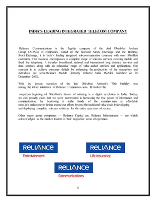 6
INDIA’S LEADING INTEGRATED TELECOM COMPANY
Reliance Communications is the flagship company of the Anil Dhirubhai Ambani
Group (ADAG) of companies. Listed on the National Stock Exchange and the Bombay
Stock Exchange, it is India’s leading integrated telecommunication company with over 80million
customers. Our business encompasses a complete range of telecom services covering mobile and
fixed line telephony. It includes broadband, national and international long distance services and
data services along with an exhaustive range of value-added services and applications. Our
constant is to achieve customer delight by enhancing the productivity of the enterprises and
individuals we serve.Reliance Mobile (formerly Reliance India Mobile), launched on 28
December 2002,
With the joyous occasion of the late Dhirubhai Ambani’s 70th birthday was
among the initial initiatives of Reliance Communications. It marked the
auspicious beginning of Dhirubhai’s dream of ushering in a digital revolution in India. Today,
we can proudly claim that we were instrumental in harnessing the true power of information and
communication, by bestowing it in the hands of the common man at affordable
rates.We endeavour to further extend our efforts beyond the traditional value chain bydeveloping
and deploying complete telecom solutions for the entire spectrum of society.
Other major group companies — Reliance Capital and Reliance Infrastructure — are widely
acknowledged as the market leaders in their respective areas of operation.
 