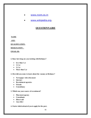 61
 www.rcom.co.in
 www.wikipedia.org.
QUESTIONNAIRE
NAME
AGE-
QUALIFICATION-
DESIGNATION –
EMAIL-ID-
1. Since how long are you working with Reliance?
 less than 1 yr
 1-2 yr
 2-3 yr
 More than 3 yr
2. How did you come to know about the vacancy at Reliance?
 Newspaper Advertisement
 Internet
 Recruitment agencies
 Friends
 Consultancy
3. Which was your source of recruitment?
 Placement agency
 Consultants
 Direct call
 Any other
4. Factor which attracted you to apply for the post.
 