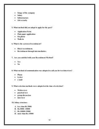 62
 Image of the company
 Salary
 Infrastructure
 Job security
5. What method did you adopt to apply for the post?
 Application Form
 Plain paper application
 On phone
 Walk-in
6. What is the system of recruitment?
 Direct recruitment.
 Recruitment through intermediaries.
7. Are you satisfied with your Recruitment Method?
 Yes
 No
8. What method of communication was adopted to call you for test/interview?
 Phone
 Letter
 e-mail
9. What selection methods were adopted at the time of selection?
 Written test
 practical test
 group discussion
 interview
10. Salary structure-
A. less than Rs.5000
B. Rs.5000- 10000
C. Rs.10000-15000
D. more than Rs.15000
 