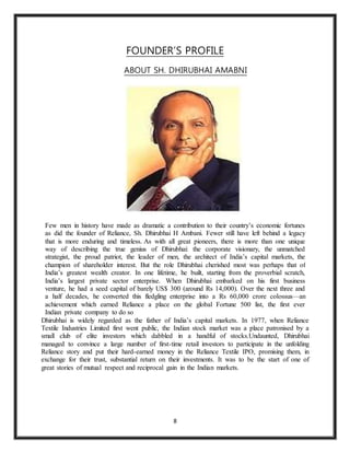8
FOUNDER’S PROFILE
ABOUT SH. DHIRUBHAI AMABNI
Few men in history have made as dramatic a contribution to their country’s economic fortunes
as did the founder of Reliance, Sh. Dhirubhai H Ambani. Fewer still have left behind a legacy
that is more enduring and timeless. As with all great pioneers, there is more than one unique
way of describing the true genius of Dhirubhai: the corporate visionary, the unmatched
strategist, the proud patriot, the leader of men, the architect of India’s capital markets, the
champion of shareholder interest. But the role Dhirubhai cherished most was perhaps that of
India’s greatest wealth creator. In one lifetime, he built, starting from the proverbial scratch,
India’s largest private sector enterprise. When Dhirubhai embarked on his first business
venture, he had a seed capital of barely US$ 300 (around Rs 14,000). Over the next three and
a half decades, he converted this fledgling enterprise into a Rs 60,000 crore colossus—an
achievement which earned Reliance a place on the global Fortune 500 list, the first ever
Indian private company to do so
Dhirubhai is widely regarded as the father of India’s capital markets. In 1977, when Reliance
Textile Industries Limited first went public, the Indian stock market was a place patronised by a
small club of elite investors which dabbled in a handful of stocks.Undaunted, Dhirubhai
managed to convince a large number of first-time retail investors to participate in the unfolding
Reliance story and put their hard-earned money in the Reliance Textile IPO, promising them, in
exchange for their trust, substantial return on their investments. It was to be the start of one of
great stories of mutual respect and reciprocal gain in the Indian markets.
 