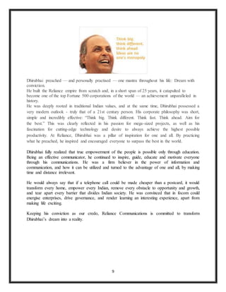9
Dhirubhai preached — and personally practised — one mantra throughout his life: Dream with
conviction.
He built the Reliance empire from scratch and, in a short span of 25 years, it catapulted to
become one of the top Fortune 500 corporations of the world — an achievement unparalleled in
history.
He was deeply rooted in traditional Indian values, and at the same time, Dhirubhai possessed a
very modern outlook - truly that of a 21st century person. His corporate philosophy was short,
simple and incredibly effective: “Think big. Think different. Think fast. Think ahead. Aim for
the best.” This was clearly reflected in his passion for mega-sized projects, as well as his
fascination for cutting-edge technology and desire to always achieve the highest possible
productivity. At Reliance, Dhirubhai was a pillar of inspiration for one and all. By practicing
what he preached, he inspired and encouraged everyone to surpass the best in the world.
Dhirubhai fully realized that true empowerment of the people is possible only through education.
Being an effective communicator, he continued to inspire, guide, educate and motivate everyone
through his communications. He was a firm believer in the power of information and
communication, and how it can be utilized and turned to the advantage of one and all, by making
time and distance irrelevant.
He would always say that if a telephone call could be made cheaper than a postcard, it would
transform every home, empower every Indian, remove every obstacle to opportunity and growth,
and tear apart every barrier that divides Indian society. He was convinced that in focom could
energise enterprises, drive governance, and render learning an interesting experience, apart from
making life exciting.
Keeping his conviction as our credo, Reliance Communications is committed to transform
Dhirubhai’s dream into a reality.
 