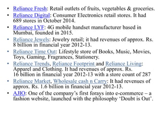 • Reliance Fresh: Retail outlets of fruits, vegetables & groceries.
• Reliance Digital: Consumer Electronics retail stores. It had
689 stores in October 2014.
• Reliance LYF: 4G mobile handset manufacturer based in
Mumbai, founded in 2015.
• Reliance Jewels: Jewelry retail; it had revenues of approx. Rs.
8 billion in financial year 2012-13.
• Reliance Time Out: Lifestyle store of Books, Music, Movies,
Toys, Gaming, Fragrances, Stationery.
• Reliance Trends, Reliance Footprint and Reliance Living:
Apparel and Clothing. It had revenues of approx. Rs.
16 billion in financial year 2012-13 with a store count of 287
• Reliance Market, Wholesale cash n Carry: It had revenues of
approx. Rs. 1.6 billion in financial year 2012-13.
• AJIO: One of the company’s first forays into e-commerce – a
fashion website, launched with the philosophy ‘Doubt is Out’.
 