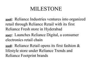 MILESTONE
2006: Reliance Industries ventures into organized
retail through Reliance Retail with its first
Reliance Fresh store in Hyderabad
2007: Launches Reliance Digital, a consumer
electronics retail chain
2008: Reliance Retail opens its first fashion &
lifestyle store under Reliance Trends and
Reliance Footprint brands
 