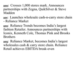 2010: Crosses 1,000 stores mark. Announces
partnerships with Zegna, QuikSilver & Steve
Madden
2011: Launches wholesale cash-n-carry store chain
- Reliance Market
2012: Reliance Trends becomes India’s largest
fashion Retailer. Announces partnerships with
Iconix, Kenneth Cole, Thomas Pink and Brooks
Brothers
2013: Reliance Market, becomes India’s largest
wholesales cash & carry store chain. Reliance
Retail achieves EBITDA break-even
 