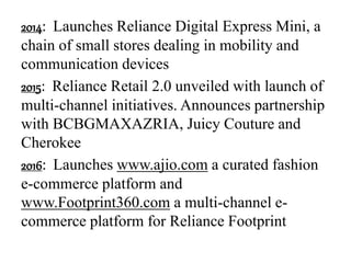 2014: Launches Reliance Digital Express Mini, a
chain of small stores dealing in mobility and
communication devices
2015: Reliance Retail 2.0 unveiled with launch of
multi-channel initiatives. Announces partnership
with BCBGMAXAZRIA, Juicy Couture and
Cherokee
2016: Launches www.ajio.com a curated fashion
e-commerce platform and
www.Footprint360.com a multi-channel e-
commerce platform for Reliance Footprint
 