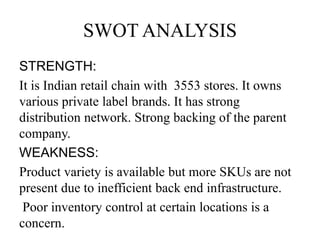 SWOT ANALYSIS
STRENGTH:
It is Indian retail chain with 3553 stores. It owns
various private label brands. It has strong
distribution network. Strong backing of the parent
company.
WEAKNESS:
Product variety is available but more SKUs are not
present due to inefficient back end infrastructure.
Poor inventory control at certain locations is a
concern.
 