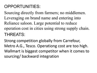 OPPORTUNITIES:
Sourcing directly from farmers; no middlemen.
Leveraging on brand name and entering into
Reliance saloon. Large potential to reduce
operation cost in cities using strong supply chain.
THREATS:
Strong competition globally from Carrefour,
Metro A.G., Tesco. Operationg cost are too high.
Wallmart is biggest competitor when it comes to
sourcing/ backward integration
 
