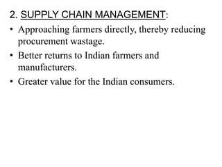 2. SUPPLY CHAIN MANAGEMENT:
• Approaching farmers directly, thereby reducing
procurement wastage.
• Better returns to Indian farmers and
manufacturers.
• Greater value for the Indian consumers.
 