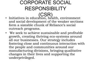 CORPORATE SOCIAL
RESPONSIBILITY
(CSR)
• Initiatives in education, health, environment
and social development of the weaker sections
form a sizeable chunk of Reliance’s social
outreach programs.
• We seek to achieve sustainable and profitable
growth, creating thriving eco-systems around
all our businesses. Our strategy includes
fostering close and continuous interaction with
the people and communities around our
manufacturing divisions, bringing qualitative
changes in their lives and supporting the
underprivileged.
 