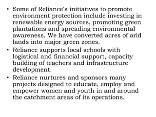 • Some of Reliance's initiatives to promote
environment protection include investing in
renewable energy sources, promoting green
plantations and spreading environmental
awareness. We have converted acres of arid
lands into major green zones.
• Reliance supports local schools with
logistical and financial support, capacity
building of teachers and infrastructure
development.
• Reliance nurtures and sponsors many
projects designed to educate, employ and
empower women and youth in and around
the catchment areas of its operations.
 