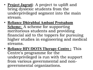 • Project Jagruti: A project to uplift and
bring dyslexic students from the
underprivileged segment into the main
stream.
• Reliance Dhirubhai Ambani Protsaham
Scheme: A scheme for supporting
meritorious students and providing
financial aid to the toppers for pursuing
higher studies in engineering and medical
streams.
• Reliance HIV/DOTS Therapy Centre : This
Centre's programme for the
underprivileged is run with the support
from various governmental and non-
governmental organizations.
 