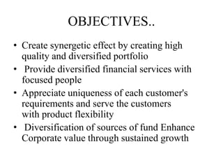 OBJECTIVES..
• Create synergetic effect by creating high
quality and diversified portfolio
• Provide diversified financial services with
focused people
• Appreciate uniqueness of each customer's
requirements and serve the customers
with product flexibility
• Diversification of sources of fund Enhance
Corporate value through sustained growth
 