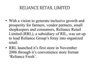 RELIANCE RETAIL LIMITED
• With a vision to generate inclusive growth and
prosperity for farmers, vendor partners, small
shopkeepers and consumers, Reliance Retail
Limited (RRL), a subsidiary of RIL, was set up
to lead Reliance Group’s foray into organized
retail.
• RRL launched it’s first store in November
2006 through it’s convenience store format
‘Reliance Fresh’.
 