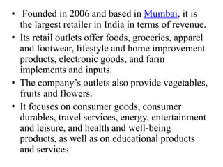 • Founded in 2006 and based in Mumbai, it is
the largest retailer in India in terms of revenue.
• Its retail outlets offer foods, groceries, apparel
and footwear, lifestyle and home improvement
products, electronic goods, and farm
implements and inputs.
• The company’s outlets also provide vegetables,
fruits and flowers.
• It focuses on consumer goods, consumer
durables, travel services, energy, entertainment
and leisure, and health and well-being
products, as well as on educational products
and services.
 