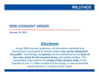 SEBI CONSENT ORDER
January 16, 2011




                            Disclaimer
     As per SEBI consent guidelines, all information submitted and
  discussions in pursuance of consent orders may not be released to
the public. Accordingly, no queries can be entertained on the facts of
   the case, basis for the consent terms, and related matters. This
   presentation only explains the scope of the consent order, in the
 interests of over 11 million investors of the Group, in view of distorted
                reports thereon in a section of the media.
                                    1
 