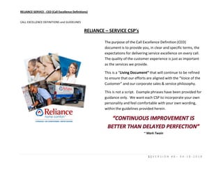 RELIANCE SERVICE - CED (Call Excellence Definitions)
1 | V E R S I O N # 8 – 0 4 - 1 8 - 2 0 1 8
CALL EXCELLENCE DEFINITIONS and GUIDELINES
RELIANCE – SERVICE CSP’s
The purpose of the Call Excellence Definition (CED)
document is to provide you, in clear and specific terms, the
expectations for delivering service excellence on every call.
The quality of the customer experience is just as important
as the services we provide.
This is a “Living Document” that will continue to be refined
to ensure that our efforts are aligned with the “Voice of the
Customer” and our corporate sales & service philosophy.
This is not a script. Example phrases have been provided for
guidance only. We want each CSP to incorporate your own
personality and feel comfortable with your own wording,
within the guidelines provided herein.
~ Mark Twain
 