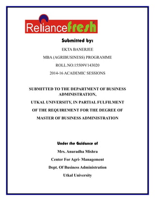 Submitted by:
EKTA BANERJEE
MBA (AGRIBUSINESS) PROGRAMME
ROLL.NO:15509V143020
2014-16 ACADEMIC SESSIONS
SUBMITTED TO THE DEPARTMENT OF BUSINESS
ADMINISTRATION,
UTKAL UNIVERSITY, IN PARTIAL FULFILMENT
OF THE REQUIREMENT FOR THE DEGREE OF
MASTER OF BUSINESS ADMINISTRATION
Under the Guidance of
Mrs. Anuradha Mishra
Center For Agri- Management
Dept. Of Business Administration
Utkal University
 