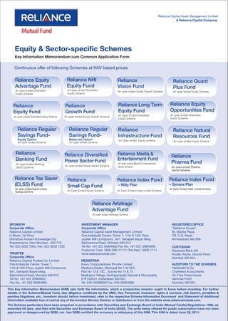 Reliance Capital Asset Management Limited
                                                                                                                                           A Reliance Capital Company




    Equity & Sector-specific Schemes
    Key Information Memorandum cum Common Application Form

    Continuous offer of following Schemes at NAV based prices.

     Reliance Equity                           Reliance NRI                              Reliance                                        Reliance Quant
     Advantage Fund                            Equity Fund                               Vision Fund                                     Plus Fund
     An open ended Diversified                  An open-ended Diversified                An open ended Equity Growth Scheme              An open ended Equity Scheme
     Equity Scheme                              Equity Scheme



   Reliance                                   Reliance                                   Reliance Long Term                            Reliance Equity
   Equity Fund                                Growth Fund                                Equity Fund                                   Opportunities Fund
                                                                                         An Open Ended Diversified                     An open ended Diversified
    An open ended Diversified Equity Scheme   An open ended Equity Growth Scheme
                                                                                         Equity Scheme                                 Equity Scheme



       Reliance Regular                          Reliance Regular                        Reliance                                        Reliance Natural
       Savings Fund-                             Savings Fund-                           Infrastructure Fund                             Resources Fund
       Equity Option                             Balanced Option                          An Open ended Equity scheme
       An open ended Scheme                      An open ended Scheme                                                                    An open ended Equity Scheme.



     Reliance                                 Reliance Diversified                       Reliance Media &                               Reliance
     Banking Fund                             Power Sector Fund                          Entertainment Fund
     An open ended Banking                                                               An open ended Media & Entertainment            Pharma Fund
                                              An open ended Power Sector Scheme          sector Scheme                                  An open ended Pharma
     Sector Scheme
                                                                                                                                        Sector Scheme


    Reliance Tax Saver                          Reliance                                Reliance Index Fund                           Reliance Index Fund
    (ELSS) Fund                                 Small Cap Fund                           – Nifty Plan                                 – Sensex Plan
     An open ended Equity Linked                                                                                                      An Open Ended Index Linked Scheme
     Savings Scheme                             An Open Ended Equity Scheme              An Open Ended Index Linked Scheme




                                                                    Reliance Arbitrage
                                                                    Advantage Fund
                                                                    An open ended Arbitrage Scheme


 SPONSOR                                                   INVESTMENT MANAGER                                                           REGISTERED OFFICE
 Corporate Office                                          Corporate Office                                                             “Reliance House”,
 Reliance Capital Limited                                  Reliance Capital Asset Management Limited                                    Nr. Mardia Plaza,
 H Block, 1st Floor                                        One Indiabulls Centre, Tower 1, 11th & 12th Floor,                           Off. C.G. Road,
 Dhirubhai Ambani Knowledge City                           Jupiter Mill Compound, 841, Senapati Bapat Marg                              Ahmedabad 380 006.
 Koparkhairne, Navi Mumbai - 400 710                       Elphinstone Road, Mumbai-400 013
 Tel: 022-3032 7000, Fax: 022-3032 7202                    Tel No. +91 022 30994600 Fax No. +91 022 30994699                            CUSTODIAN
                                                           Customer Care: 1800-300-11111 (Toll free) / 3030 1111                        Deutsche Bank AG
 TRUSTEE                                                   www.reliancemutual.com                                                       Kodak House, Ground Floor,
 Corporate Office                                                                                                                       Mumbai-400 001.
 Reliance Capital Trustee Co. Limited                      REGISTRAR
 One Indiabulls Centre, Tower 1,                           Karvy Computershare Private Limited                                          AUDITORS TO THE SCHEMES
 11th & 12th Floor, Jupiter Mill Compound,                 Madhura Estate, Muncipal No 1-9/13/C                                         Haribhakti & Co.
 841, Senapati Bapat Marg                                  Plot No 13 & 13C , Survey No 74 & 75                                         Chartered Accountants
 Elphinstone Road, Mumbai-400 013                          Madhapur Village, Serlingampally Mandal & Muncipality                        42, Free Press House
 Tel No. +91 022 30994600                                  R R District, Hyderabad 500 081.                                             Nariman Point
 Fax No. +91 022 30994699                                  Tel: 040-40308000 Fax: 040-23394828                                          Mumbai-400 021.

This Key Information Memorandum (KIM) sets forth the information, which a prospective investor ought to know before investing. For further
details of the Scheme/Mutual Fund, due diligence certificate by the AMC, Key Personnel, investors’ rights & services, risk factors, penalties &
pending litigations, etc., investors should, before investment, refer to the respective Scheme Information Document and Statement of Additional
Information available free of cost at any of the Investor Service Centres or distributors or from the website www.reliancemutual.com.
The Scheme particulars have been prepared in accordance with Securities and Exchange Board of India (Mutual Funds) Regulations 1996, as
amended till date, and filed with Securities and Exchange Board of India (SEBI). The units being offered for public subscription have not been
approved or disapproved by SEBI, nor has SEBI certified the accuracy or adequacy of this KIM. This KIM is dated June 29, 2011.
 