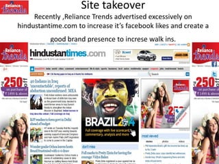 Site takeover
Recently ,Reliance Trends advertised excessively on
hindustantime.com to increase it’s facebook likes and create a
good brand presence to increse walk ins.
 