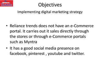 Objectives
Implementing digital marketing strategy
• Reliance trends does not have an e-Commerce
portal. It carries out it sales directly through
the stores or through e-Commerce portals
such as Myntra
• It has a good social media presence on
facebook, pinterest , youtube and twitter.
 