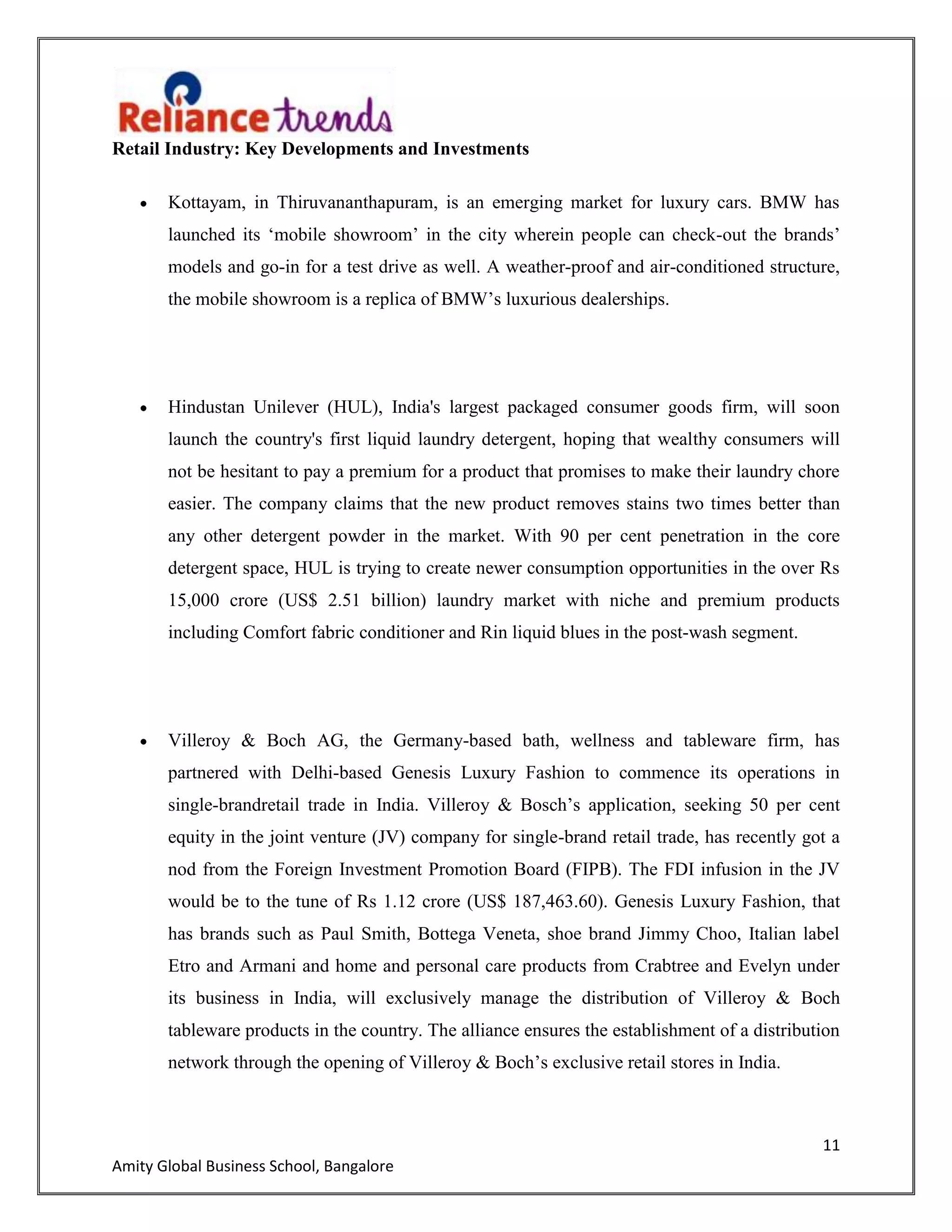 11
Amity Global Business School, Bangalore
Retail Industry: Key Developments and Investments
Kottayam, in Thiruvananthapuram, is an emerging market for luxury cars. BMW has
launched its „mobile showroom‟ in the city wherein people can check-out the brands‟
models and go-in for a test drive as well. A weather-proof and air-conditioned structure,
the mobile showroom is a replica of BMW‟s luxurious dealerships.
Hindustan Unilever (HUL), India's largest packaged consumer goods firm, will soon
launch the country's first liquid laundry detergent, hoping that wealthy consumers will
not be hesitant to pay a premium for a product that promises to make their laundry chore
easier. The company claims that the new product removes stains two times better than
any other detergent powder in the market. With 90 per cent penetration in the core
detergent space, HUL is trying to create newer consumption opportunities in the over Rs
15,000 crore (US$ 2.51 billion) laundry market with niche and premium products
including Comfort fabric conditioner and Rin liquid blues in the post-wash segment.
Villeroy & Boch AG, the Germany-based bath, wellness and tableware firm, has
partnered with Delhi-based Genesis Luxury Fashion to commence its operations in
single-brandretail trade in India. Villeroy & Bosch‟s application, seeking 50 per cent
equity in the joint venture (JV) company for single-brand retail trade, has recently got a
nod from the Foreign Investment Promotion Board (FIPB). The FDI infusion in the JV
would be to the tune of Rs 1.12 crore (US$ 187,463.60). Genesis Luxury Fashion, that
has brands such as Paul Smith, Bottega Veneta, shoe brand Jimmy Choo, Italian label
Etro and Armani and home and personal care products from Crabtree and Evelyn under
its business in India, will exclusively manage the distribution of Villeroy & Boch
tableware products in the country. The alliance ensures the establishment of a distribution
network through the opening of Villeroy & Boch‟s exclusive retail stores in India.
 