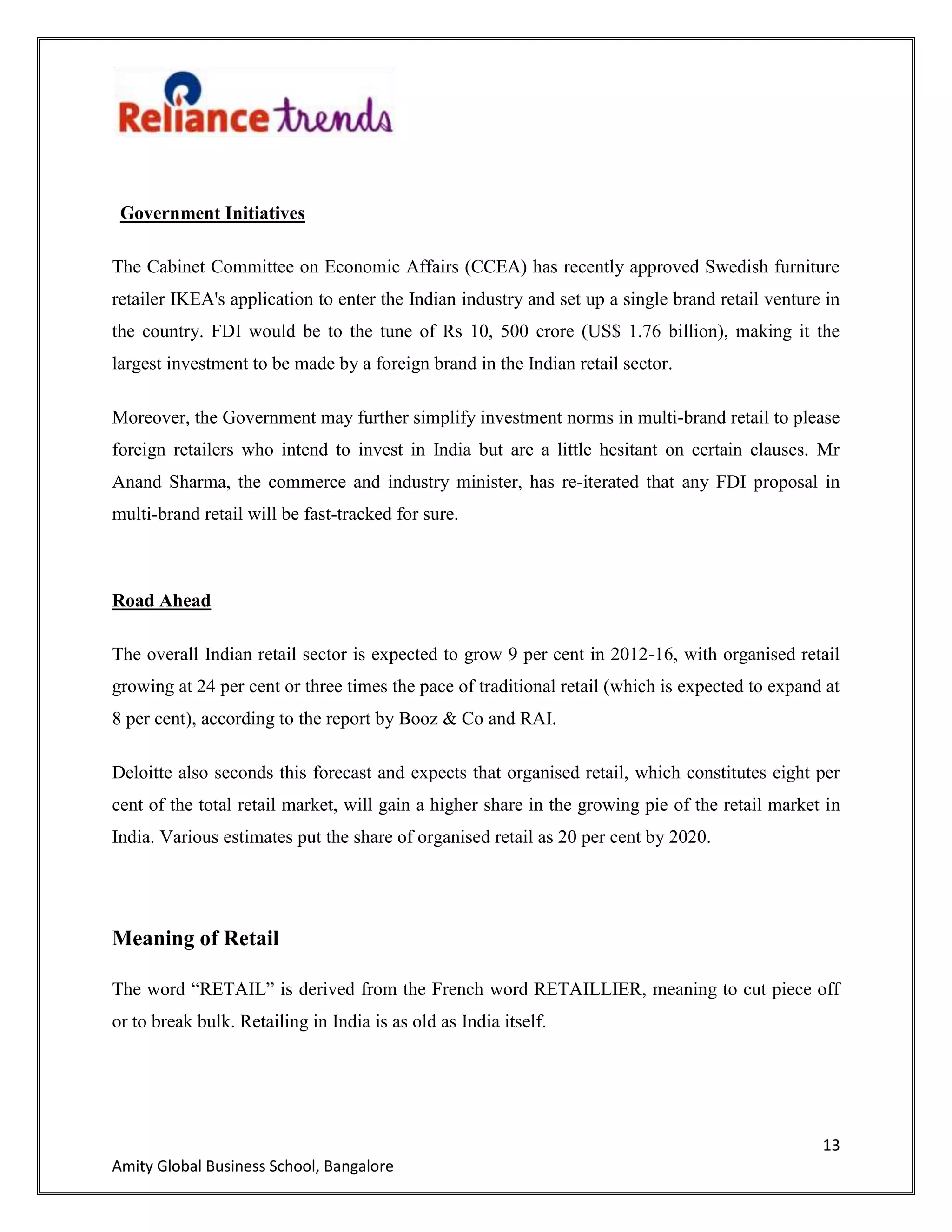 13
Amity Global Business School, Bangalore
Government Initiatives
The Cabinet Committee on Economic Affairs (CCEA) has recently approved Swedish furniture
retailer IKEA's application to enter the Indian industry and set up a single brand retail venture in
the country. FDI would be to the tune of Rs 10, 500 crore (US$ 1.76 billion), making it the
largest investment to be made by a foreign brand in the Indian retail sector.
Moreover, the Government may further simplify investment norms in multi-brand retail to please
foreign retailers who intend to invest in India but are a little hesitant on certain clauses. Mr
Anand Sharma, the commerce and industry minister, has re-iterated that any FDI proposal in
multi-brand retail will be fast-tracked for sure.
Road Ahead
The overall Indian retail sector is expected to grow 9 per cent in 2012-16, with organised retail
growing at 24 per cent or three times the pace of traditional retail (which is expected to expand at
8 per cent), according to the report by Booz & Co and RAI.
Deloitte also seconds this forecast and expects that organised retail, which constitutes eight per
cent of the total retail market, will gain a higher share in the growing pie of the retail market in
India. Various estimates put the share of organised retail as 20 per cent by 2020.
Meaning of Retail
The word “RETAIL” is derived from the French word RETAILLIER, meaning to cut piece off
or to break bulk. Retailing in India is as old as India itself.
 