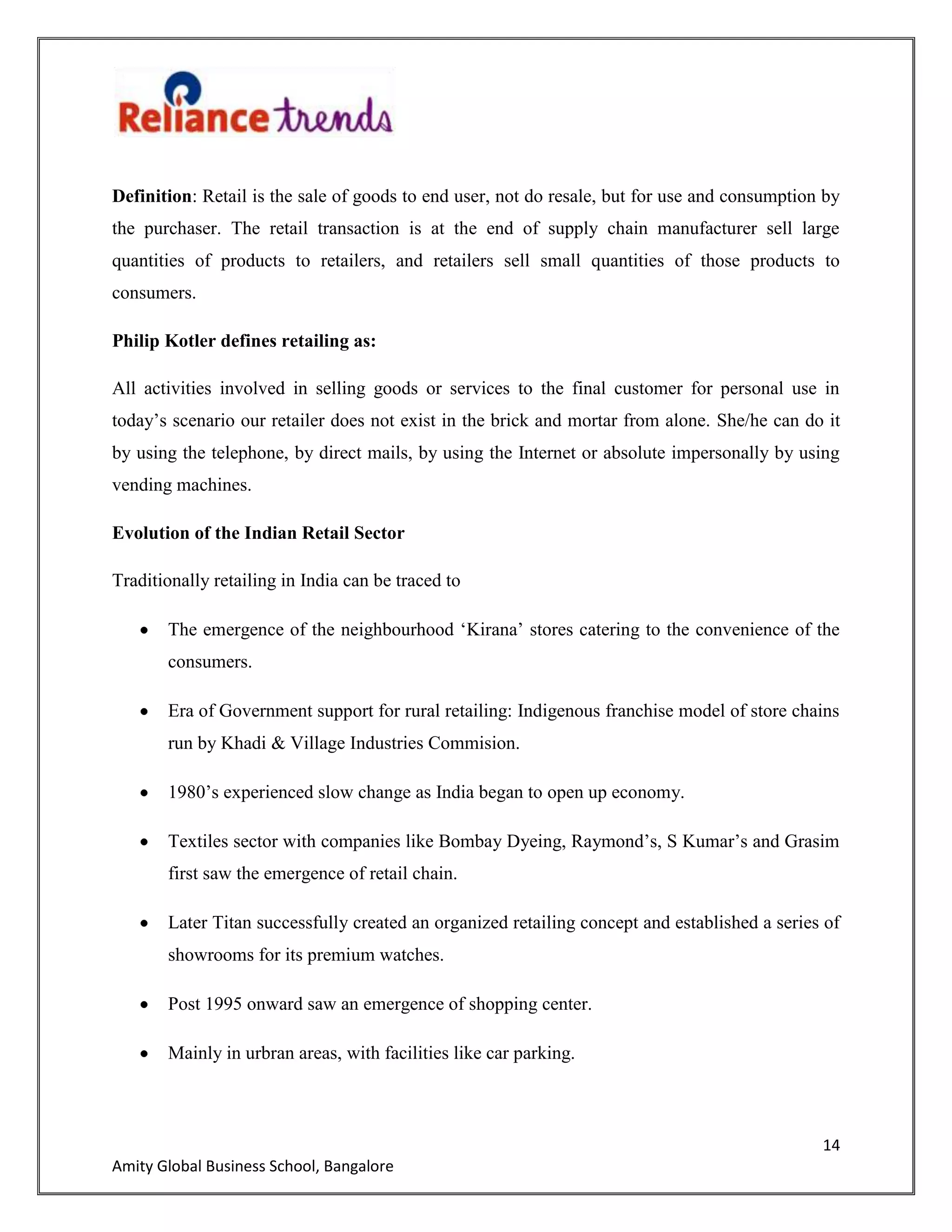 14
Amity Global Business School, Bangalore
Definition: Retail is the sale of goods to end user, not do resale, but for use and consumption by
the purchaser. The retail transaction is at the end of supply chain manufacturer sell large
quantities of products to retailers, and retailers sell small quantities of those products to
consumers.
Philip Kotler defines retailing as:
All activities involved in selling goods or services to the final customer for personal use in
today‟s scenario our retailer does not exist in the brick and mortar from alone. She/he can do it
by using the telephone, by direct mails, by using the Internet or absolute impersonally by using
vending machines.
Evolution of the Indian Retail Sector
Traditionally retailing in India can be traced to
The emergence of the neighbourhood „Kirana‟ stores catering to the convenience of the
consumers.
Era of Government support for rural retailing: Indigenous franchise model of store chains
run by Khadi & Village Industries Commision.
1980‟s experienced slow change as India began to open up economy.
Textiles sector with companies like Bombay Dyeing, Raymond‟s, S Kumar‟s and Grasim
first saw the emergence of retail chain.
Later Titan successfully created an organized retailing concept and established a series of
showrooms for its premium watches.
Post 1995 onward saw an emergence of shopping center.
Mainly in urbran areas, with facilities like car parking.
 