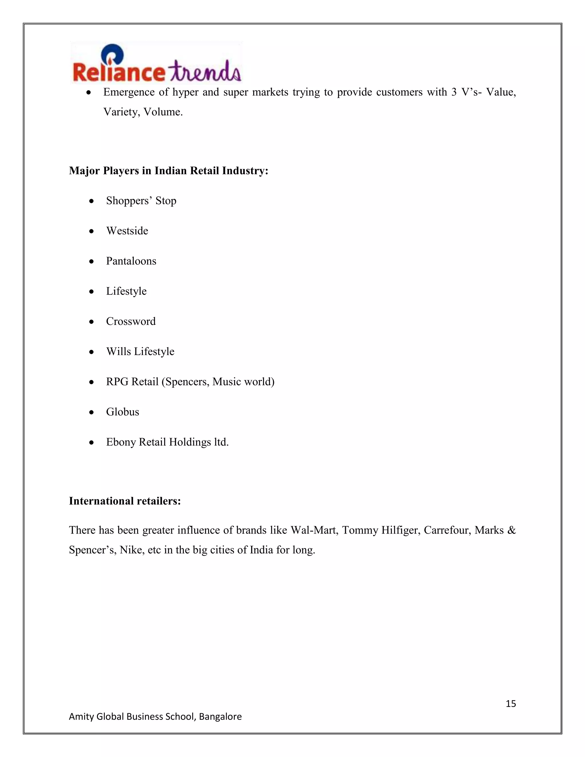 15
Amity Global Business School, Bangalore
Emergence of hyper and super markets trying to provide customers with 3 V‟s- Value,
Variety, Volume.
Major Players in Indian Retail Industry:
Shoppers‟ Stop
Westside
Pantaloons
Lifestyle
Crossword
Wills Lifestyle
RPG Retail (Spencers, Music world)
Globus
Ebony Retail Holdings ltd.
International retailers:
There has been greater influence of brands like Wal-Mart, Tommy Hilfiger, Carrefour, Marks &
Spencer‟s, Nike, etc in the big cities of India for long.
 
